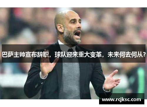 巴萨主帅宣布辞职，球队迎来重大变革，未来何去何从？