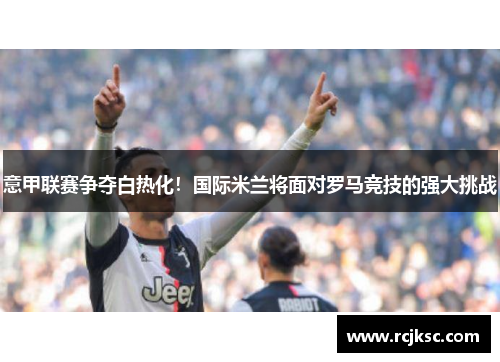 意甲联赛争夺白热化！国际米兰将面对罗马竞技的强大挑战