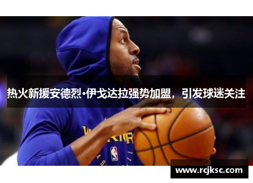 热火新援安德烈·伊戈达拉强势加盟，引发球迷关注